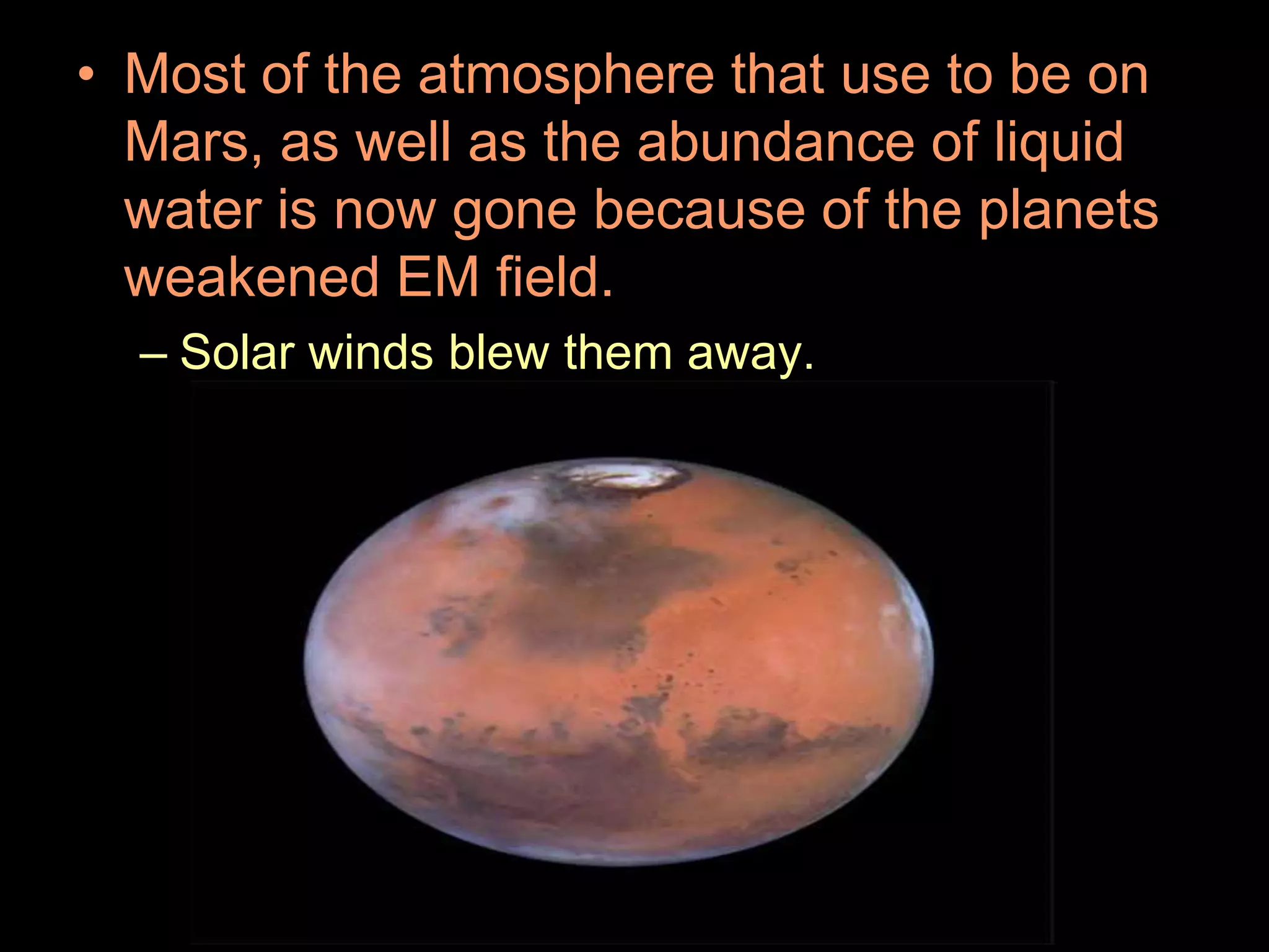• Most of the atmosphere that use to be on
Mars, as well as the abundance of liquid
water is now gone because of the planets
weakened EM field.
– Solar winds blew them away.
 