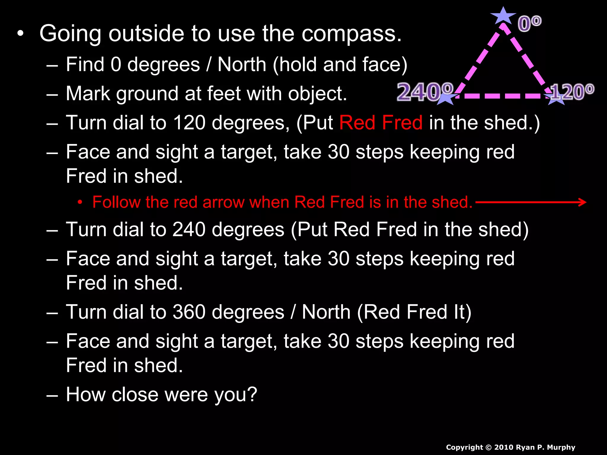 • Going outside to use the compass.
– Find 0 degrees / North (hold and face)
– Mark ground at feet with object.
– Turn dial to 120 degrees, (Put Red Fred in the shed.)
– Face and sight a target, take 30 steps keeping red
Fred in shed.
• Follow the red arrow when Red Fred is in the shed.
– Turn dial to 240 degrees (Put Red Fred in the shed)
– Face and sight a target, take 30 steps keeping red
Fred in shed.
– Turn dial to 360 degrees / North (Red Fred It)
– Face and sight a target, take 30 steps keeping red
Fred in shed.
– How close were you?
Copyright © 2010 Ryan P. Murphy
 