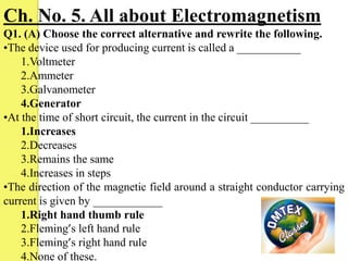 Ch. No. 5. All about Electromagnetism
Q1. (A) Choose the correct alternative and rewrite the following.
•The device used for producing current is called a ___________
1.Voltmeter
2.Ammeter
3.Galvanometer
4.Generator
•At the time of short circuit, the current in the circuit __________
1.Increases
2.Decreases
3.Remains the same
4.Increases in steps
•The direction of the magnetic field around a straight conductor carrying
current is given by ____________
1.Right hand thumb rule
2.Fleming’s left hand rule
3.Fleming’s right hand rule
4.None of these.

 