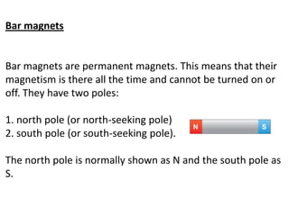 Bar magnets
Bar magnets are permanent magnets. This means that their
magnetism is there all the time and cannot be turned on or
off. They have two poles:
1. north pole (or north-seeking pole)
2. south pole (or south-seeking pole).
The north pole is normally shown as N and the south pole as
S.
 