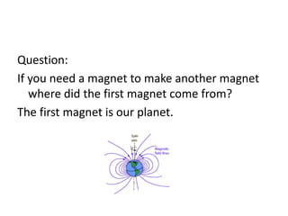 Question:
If you need a magnet to make another magnet
where did the first magnet come from?
The first magnet is our planet.
 