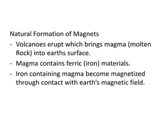 Natural Formation of Magnets
- Volcanoes erupt which brings magma (molten
Rock) into earths surface.
- Magma contains ferric (iron) materials.
- Iron containing magma become magnetized
through contact with earth’s magnetic field.
 