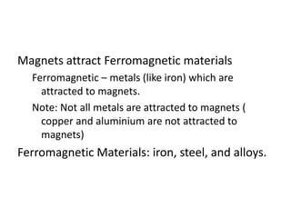 Magnets attract Ferromagnetic materials
Ferromagnetic – metals (like iron) which are
attracted to magnets.
Note: Not all metals are attracted to magnets (
copper and aluminium are not attracted to
magnets)
Ferromagnetic Materials: iron, steel, and alloys.
 