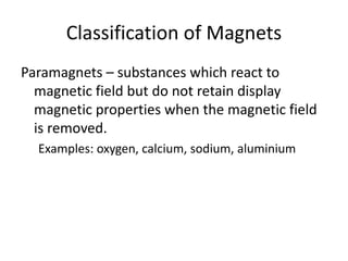 Classification of Magnets
Paramagnets – substances which react to
magnetic field but do not retain display
magnetic properties when the magnetic field
is removed.
Examples: oxygen, calcium, sodium, aluminium
 
