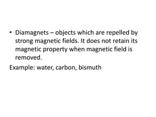 • Diamagnets – objects which are repelled by
strong magnetic fields. It does not retain its
magnetic property when magnetic field is
removed.
Example: water, carbon, bismuth
 