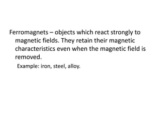 Ferromagnets – objects which react strongly to
magnetic fields. They retain their magnetic
characteristics even when the magnetic field is
removed.
Example: iron, steel, alloy.
 
