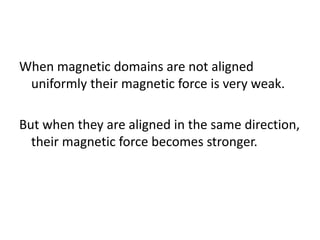 When magnetic domains are not aligned
uniformly their magnetic force is very weak.
But when they are aligned in the same direction,
their magnetic force becomes stronger.
 