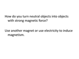 How do you turn neutral objects into objects
with strong magnetic force?
Use another magnet or use electricity to induce
magnetism.
 
