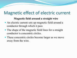 Magnetic effect of electric current
Magnetic field around a straight wire
 An electric current sets up magnetic field around a
conductor through which it pass
 The shape of the magnetic field lines for a straight
conductor is concentric circles.
 These concentric circles become larger as we move
away from the wire.
 