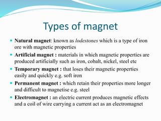 Types of magnet
 Natural magnet: known as lodestones which is a type of iron
ore with magnetic properties
 Artificial magnet : materials in which magnetic properties are
produced artificially such as iron, cobalt, nickel, steel etc
 Temporary magnet : that loses their magnetic properties
easily and quickly e.g. soft iron
 Permanent magnet : which retain their properties more longer
and difficult to magnetise e.g. steel
 Electromagnet : an electric current produces magnetic effects
and a coil of wire carrying a current act as an electromagnet
 