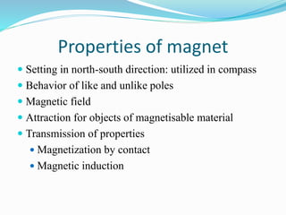 Properties of magnet
 Setting in north-south direction: utilized in compass
 Behavior of like and unlike poles
 Magnetic field
 Attraction for objects of magnetisable material
 Transmission of properties
 Magnetization by contact
 Magnetic induction
 