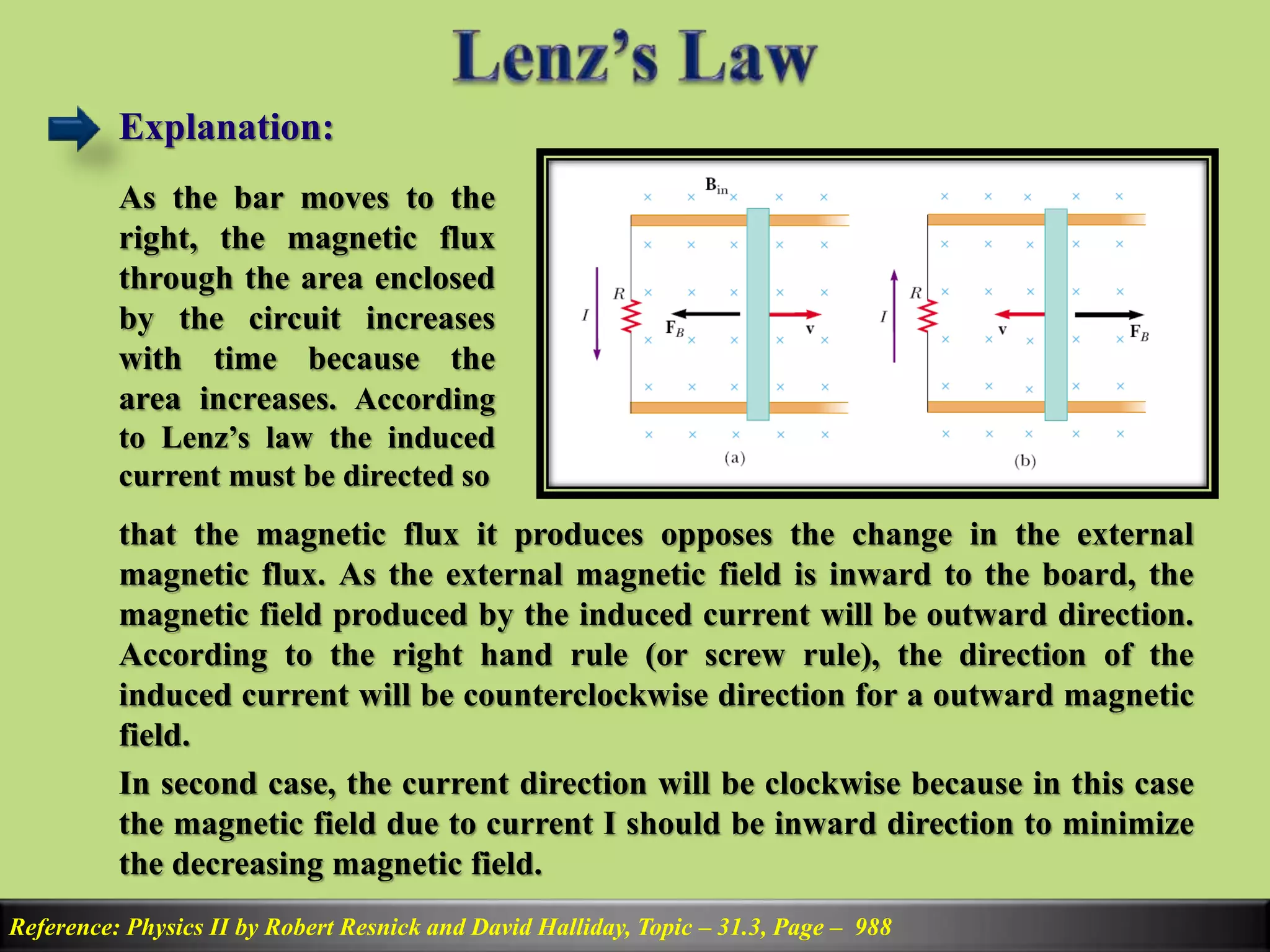 Explanation:
Reference: Physics II by Robert Resnick and David Halliday, Topic – 31.3, Page – 988
As the bar moves to the
right, the magnetic flux
through the area enclosed
by the circuit increases
with time because the
area increases. According
to Lenz’s law the induced
current must be directed so
that the magnetic flux it produces opposes the change in the external
magnetic flux. As the external magnetic field is inward to the board, the
magnetic field produced by the induced current will be outward direction.
According to the right hand rule (or screw rule), the direction of the
induced current will be counterclockwise direction for a outward magnetic
field.
In second case, the current direction will be clockwise because in this case
the magnetic field due to current I should be inward direction to minimize
the decreasing magnetic field.
 