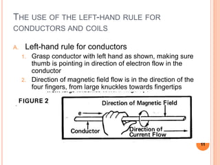 THE USE OF THE LEFT-HAND RULE FOR
CONDUCTORS AND COILS
A. Left-hand rule for conductors
1. Grasp conductor with left hand as shown, making sure
thumb is pointing in direction of electron flow in the
conductor
2. Direction of magnetic field flow is in the direction of the
four fingers, from large knuckles towards fingertips
11
 