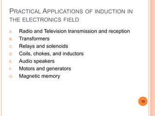 PRACTICAL APPLICATIONS OF INDUCTION IN
THE ELECTRONICS FIELD
A. Radio and Television transmission and reception
B. Transformers
C. Relays and solenoids
D. Coils, chokes, and inductors
E. Audio speakers
F. Motors and generators
G. Magnetic memory
13
 