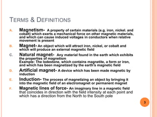 TERMS & DEFINITIONS
A. Magnetism- A property of certain materials (e.g. iron, nickel. and
cobalt) which exerts a mechanical force on other magnetic materials,
and which can cause induced voltages in conductors when relative
movement is present
B. Magnet- An object which will attract iron, nickel, or cobalt and
which will produce an external magnetic field
C. Natural magnet- Any material found in the earth which exhibits
the properties of magnetism
Example: The lodestone, which contains magnetite, a form or iron,
and which has been magnetized by the earth’s magnetic field
D. Artificial magnet- A device which has been made magnetic by
induction
E. Induction- The process of magnetizing an object by bringing it
into the magnetic field of an electromagnet or permanent magnet
F. Magnetic lines of force- An imaginary line in a magnetic field
that coincides in direction with the field intensity at each point and
which has a direction from the North to the South pole
3
 