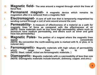 G. Magnetic field- The area around a magnet through which the lines of
force flow
H. Permanent magnet- A magnetic device which remains its
magnetism after it is removed from a magnetic field
I. Electromagnet- A core of soft iron that is temporarily magnetized by
sending current through a coil of wire wound around the core
J. Permeability- A measure of effectiveness of a material as a path for
magnetic lines of force as compared with the effectiveness of air
(NOTE: Some materials such as iron have high permeability, others such as
aluminum have medium permeability, and others such as silver and gold
have low permeability.)
K. Magnetic Poles- The portion of a magnet where the magnetic lines
appear to concentrate
(NOTE: By convention the north-seeking pole is marked with N, or plus, or is
colored red.)
L. Ferromagnetic- Magnetic materials with high values of permeability
which range from 50 to 5000
(NOTE: Steel, cobalt, nickel are ferromagnetic materials. )
M. Diamagnetic- Magnetic materials with a a permeability of less than one
(NOTE: Diamagnetic materials include bismuth, antimony, copper, and zinc.)
4
 
