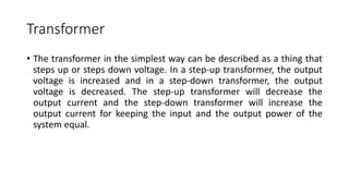 Transformer
• The transformer in the simplest way can be described as a thing that
steps up or steps down voltage. In a step-up transformer, the output
voltage is increased and in a step-down transformer, the output
voltage is decreased. The step-up transformer will decrease the
output current and the step-down transformer will increase the
output current for keeping the input and the output power of the
system equal.
 