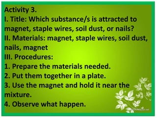 Activity 3.
I. Title: Which substance/s is attracted to
magnet, staple wires, soil dust, or nails?
II. Materials: magnet, staple wires, soil dust,
nails, magnet
III. Procedures:
1. Prepare the materials needed.
2. Put them together in a plate.
3. Use the magnet and hold it near the
mixture.
4. Observe what happen.
 