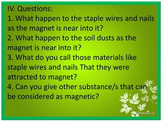 IV. Questions:
1. What happen to the staple wires and nails
as the magnet is near into it?
2. What happen to the soil dusts as the
magnet is near into it?
3. What do you call those materials like
staple wires and nails That they were
attracted to magnet?
4. Can you give other substance/s that can
be considered as magnetic?
 