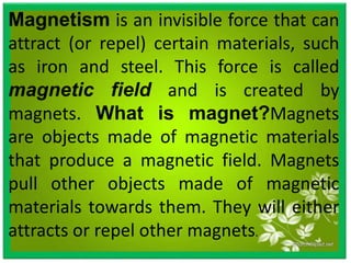 Magnetism is an invisible force that can
attract (or repel) certain materials, such
as iron and steel. This force is called
magnetic field and is created by
magnets. What is magnet?Magnets
are objects made of magnetic materials
that produce a magnetic field. Magnets
pull other objects made of magnetic
materials towards them. They will either
attracts or repel other magnets.
 