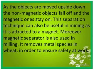 As the objects are moved upside down
the non-magnetic objects fall off and the
magnetic ones stay on. This separation
technique can also be useful in mining as
it is attracted to a magnet. Moreover
magnetic separator is also used in
milling. It removes metal species in
wheat, in order to ensure safety at work.
 