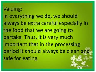 Valuing:
In everything we do, we should
always be extra careful especially in
the food that we are going to
partake. Thus, it is very much
important that in the processing
period it should always be clean and
safe for eating.
 