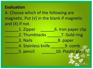 Evaluation
A. Choose which of the following are
magnetic. Put (√) in the blank if magnetic
and (X) if not.
______1. Zipper ______6. Iron paper clip
______2. Thumbtacks ______7. Gold ring
______3. Nails ______8. paper
______4. Stainless knife ______9. comb
______5. pencil ______10. Plastic glass
 