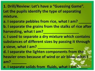 1. Drill/Review: Let’s have a “Guessing Game”.
Let the pupils identify the type of separating
mixture.
a. I separate pebbles from rice, what I am? ______
b. I separate the grains from the stalks of rice after
harvesting, what I am?_________________
c. I used to separate a dry mixture which contains
substances of different sizes by passing it through
a sieve, what I am? _________________
d. I separate the lighten components from the
heavier ones because of wind or air blow, what I
am? _______
e. I separate solids from fluids, what I am? ____
 