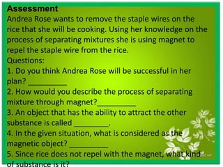 Assessment
Andrea Rose wants to remove the staple wires on the
rice that she will be cooking. Using her knowledge on the
process of separating mixtures she is using magnet to
repel the staple wire from the rice.
Questions:
1. Do you think Andrea Rose will be successful in her
plan? _________
2. How would you describe the process of separating
mixture through magnet?_________
3. An object that has the ability to attract the other
substance is called ________.
4. In the given situation, what is considered as the
magnetic object? _________
5. Since rice does not repel with the magnet, what kind
of substance is it? _________
 