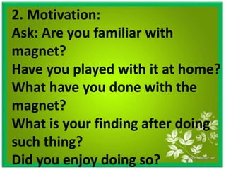 2. Motivation:
Ask: Are you familiar with
magnet?
Have you played with it at home?
What have you done with the
magnet?
What is your finding after doing
such thing?
Did you enjoy doing so?
 