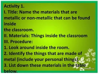 Activity 1.
I. Title: Name the materials that are
metallic or non-metallic that can be found
inside
the classroom.
II. Materials: Things inside the classroom
III. Procedure:
1. Look around inside the room.
2. Identify the things that are made of
metal (include your personal things).
3. List down these materials in the table
below.
 