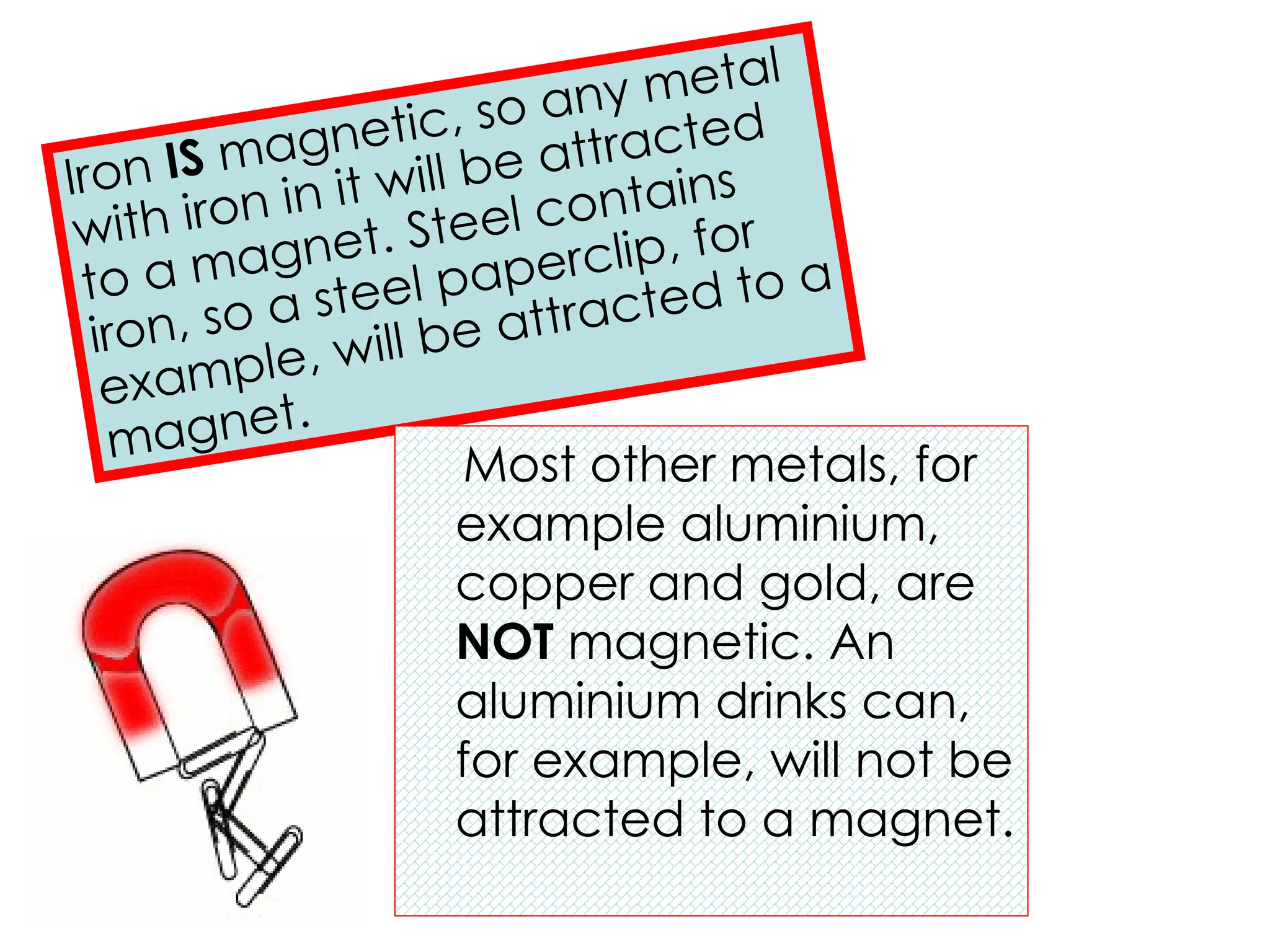 Iron IS magnetic, so any metal
with iron in it will be attracted
to a magnet. Steel contains
iron, so a steel paperclip, for
example, will be attracted to a
magnet.
Most other metals, for
example aluminium,
copper and gold, are
NOT magnetic. An
aluminium drinks can,
for example, will not be
attracted to a magnet.
 