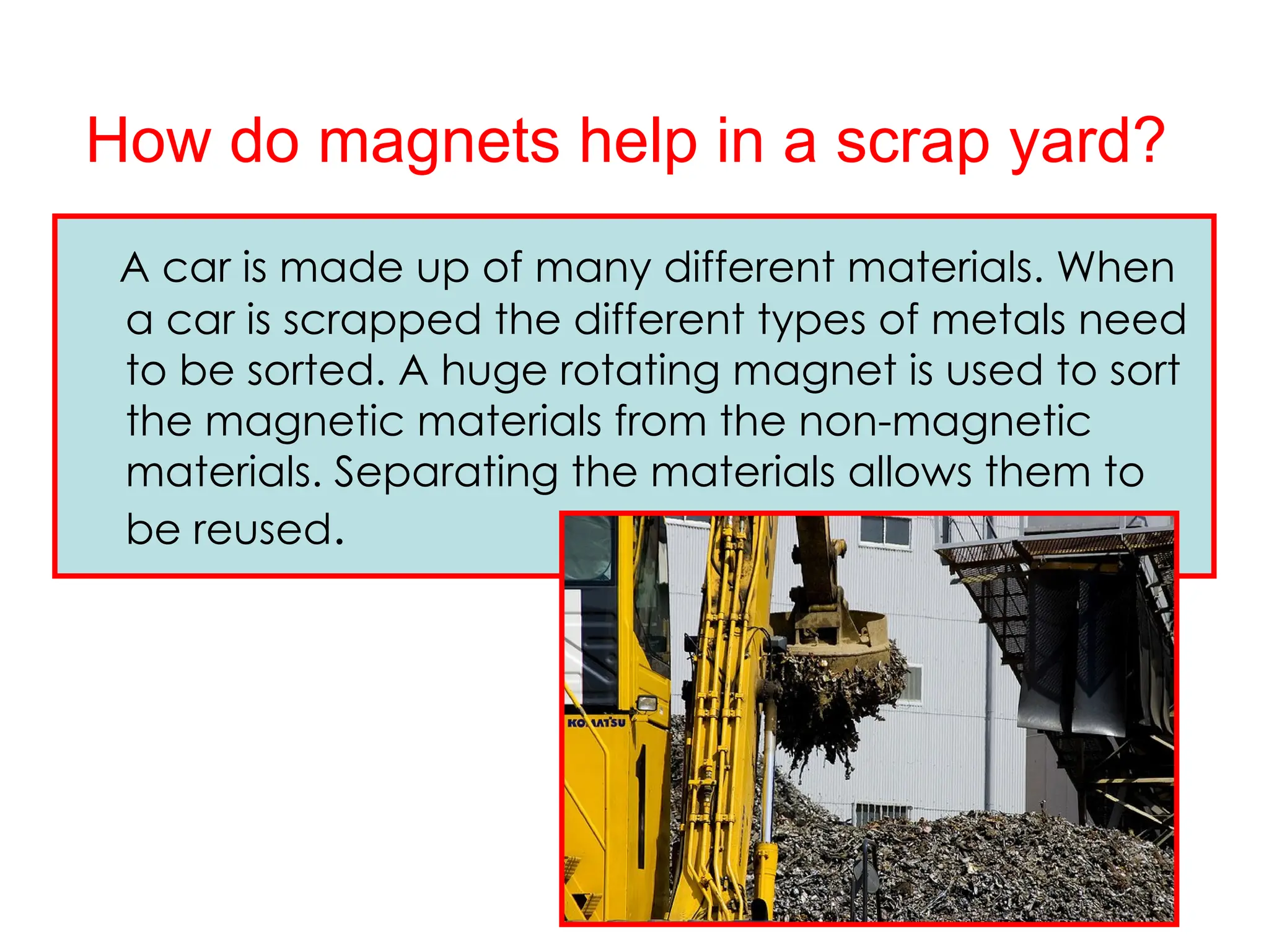 How do magnets help in a scrap yard?
A car is made up of many different materials. When
a car is scrapped the different types of metals need
to be sorted. A huge rotating magnet is used to sort
the magnetic materials from the non-magnetic
materials. Separating the materials allows them to
be reused.
 