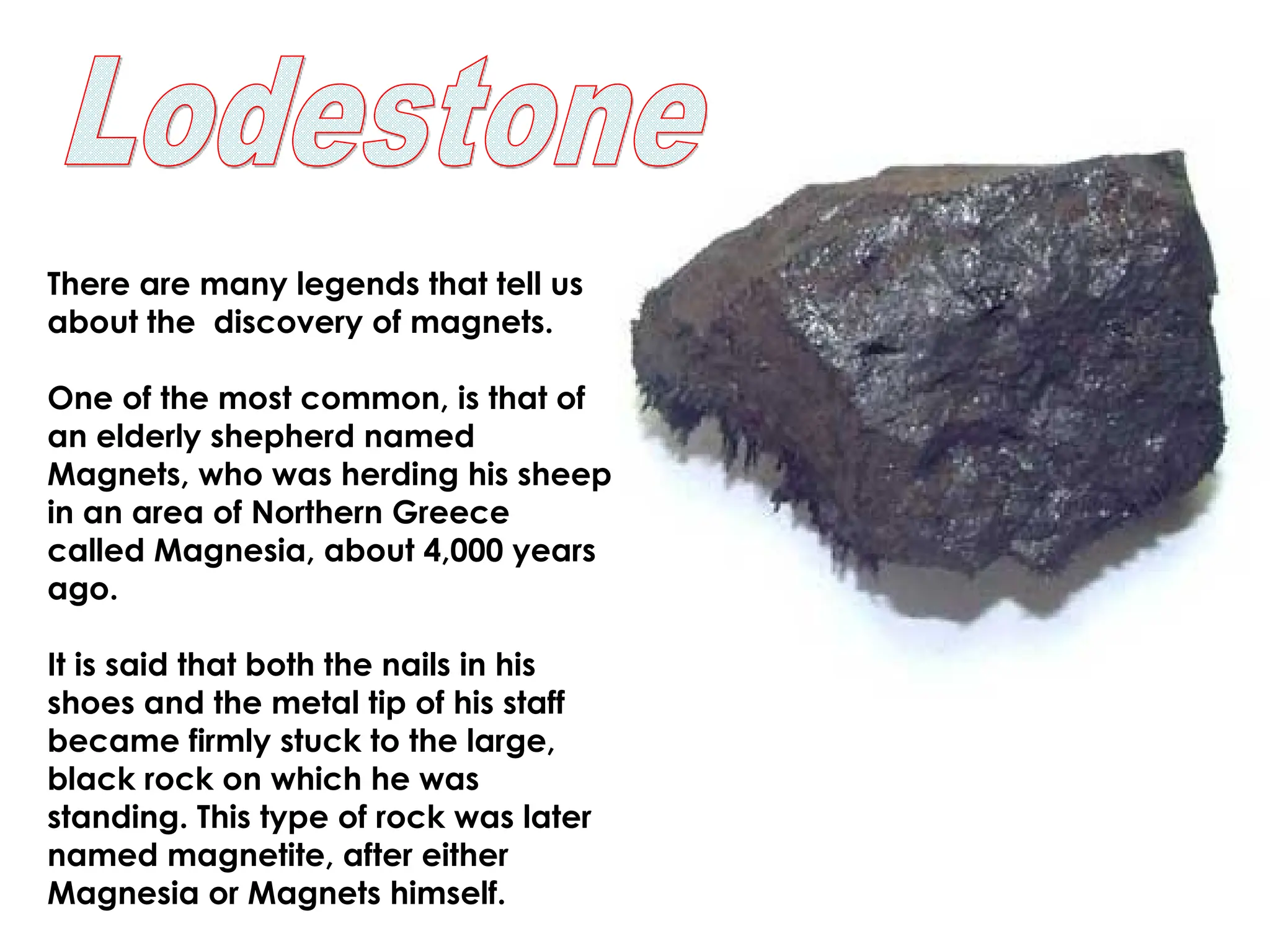 There are many legends that tell us
about the discovery of magnets.
One of the most common, is that of
an elderly shepherd named
Magnets, who was herding his sheep
in an area of Northern Greece
called Magnesia, about 4,000 years
ago.
It is said that both the nails in his
shoes and the metal tip of his staff
became firmly stuck to the large,
black rock on which he was
standing. This type of rock was later
named magnetite, after either
Magnesia or Magnets himself.
 