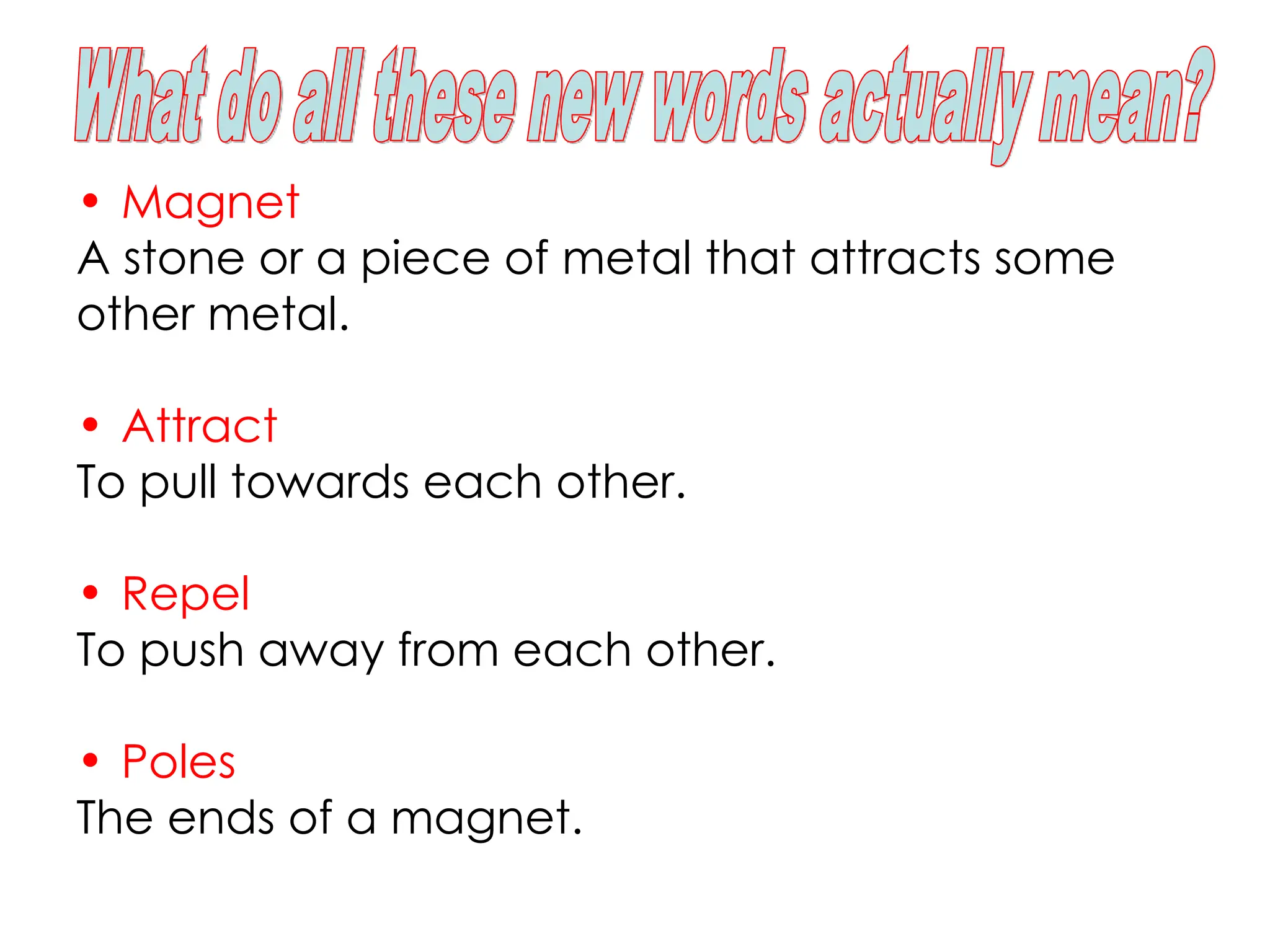 • Magnet
A stone or a piece of metal that attracts some
other metal.
• Attract
To pull towards each other.
• Repel
To push away from each other.
• Poles
The ends of a magnet.
 