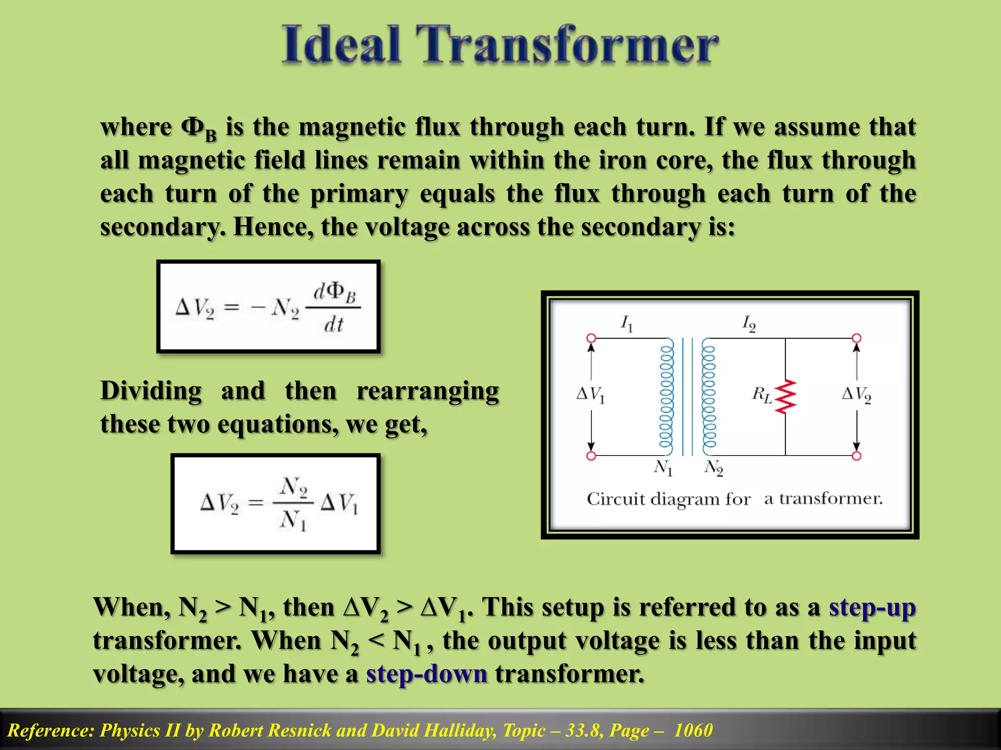 Reference: Physics II by Robert Resnick and David Halliday, Topic – 33.8, Page – 1060
where ФB is the magnetic flux through each turn. If we assume that
all magnetic field lines remain within the iron core, the flux through
each turn of the primary equals the flux through each turn of the
secondary. Hence, the voltage across the secondary is:
Dividing and then rearranging
these two equations, we get,
When, N2 > N1, then ∆V2 > ∆V1. This setup is referred to as a step-up
transformer. When N2 < N1 , the output voltage is less than the input
voltage, and we have a step-down transformer.
 