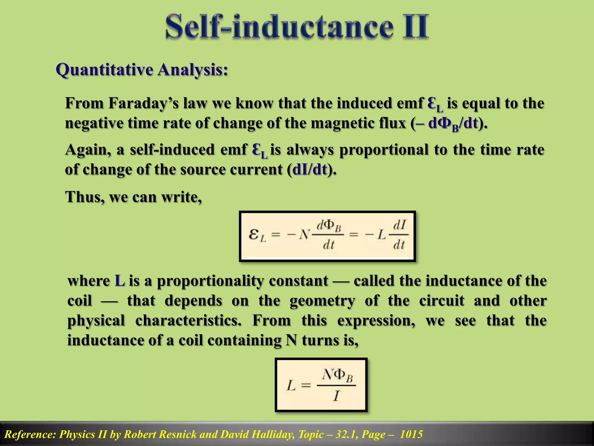 Quantitative Analysis:
Reference: Physics II by Robert Resnick and David Halliday, Topic – 32.1, Page – 1015
From Faraday’s law we know that the induced emf ԐL is equal to the
negative time rate of change of the magnetic flux (– dФB/dt).
Again, a self-induced emf ԐL is always proportional to the time rate
of change of the source current (dI/dt).
Thus, we can write,
where L is a proportionality constant — called the inductance of the
coil — that depends on the geometry of the circuit and other
physical characteristics. From this expression, we see that the
inductance of a coil containing N turns is,
 
