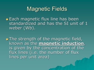 Magnetic Fields
 Each magnetic flux line has been
standardized and has the SI unit of 1
weber (Wb).
 The strength of the magnetic field,
known as the magnetic induction,
is given by the concentration of the
flux lines (i.e. the number of flux
lines per unit area)
 