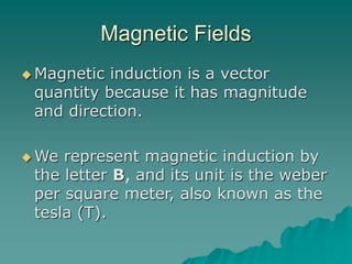 Magnetic Fields
 Magnetic induction is a vector
quantity because it has magnitude
and direction.
 We represent magnetic induction by
the letter B, and its unit is the weber
per square meter, also known as the
tesla (T).
 