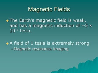 Magnetic Fields
 The Earth’s magnetic field is weak,
and has a magnetic induction of ~5 x
10-5 tesla.
 A field of 1 tesla is extremely strong
– Magnetic resonance imaging
 
