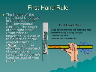 First Hand Rule
 The thumb of the
right hand is pointed
in the direction of
the conventional
current. The fingers
of the right hand
(from wrist to
fingertips) will curl in
the direction of the
magnetic field.
(Note: if you use
electron-flow instead
of conventional
current, use your left
hand instead of your
right)
 