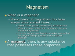 Magnetism
 What is a magnet?
– Phenomenon of magnetism has been
known since ancient times…
– Certain rocks (called lodestones) attracted iron
– When iron was rubbed with lodestone, the iron
became magnetized
– If a thin magnet was floated on water, one end of
the magnet always pointed in the northern
direction
 A magnet, then, is any substance
that possesses these properties.
 