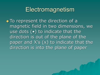 Electromagnetism
 To represent the direction of a
magnetic field in two dimensions, we
use dots (•) to indicate that the
direction is out of the plane of the
paper and X’s (x) to indicate that the
direction is into the plane of paper
 