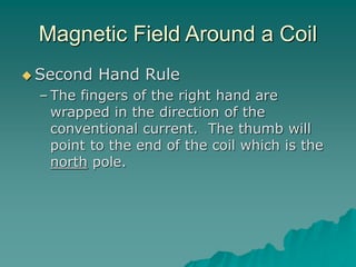 Magnetic Field Around a Coil
 Second Hand Rule
– The fingers of the right hand are
wrapped in the direction of the
conventional current. The thumb will
point to the end of the coil which is the
north pole.
 