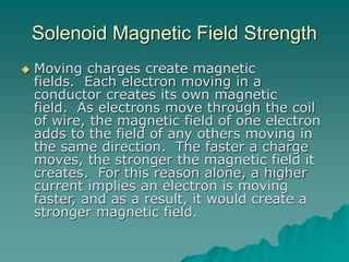 Solenoid Magnetic Field Strength
 Moving charges create magnetic
fields. Each electron moving in a
conductor creates its own magnetic
field. As electrons move through the coil
of wire, the magnetic field of one electron
adds to the field of any others moving in
the same direction. The faster a charge
moves, the stronger the magnetic field it
creates. For this reason alone, a higher
current implies an electron is moving
faster, and as a result, it would create a
stronger magnetic field.
 