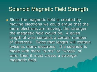 Solenoid Magnetic Field Strength
 Since the magnetic field is created by
moving electrons we could argue that the
more electrons are moving, the stronger
the magnetic field would be. A given
length of wire contains a certain number
of electrons. Twice that length will contain
twice as many electrons. If a solenoid is
made with more "turns" or "wraps" of
wire, then it must create a stronger
magnetic field.
 