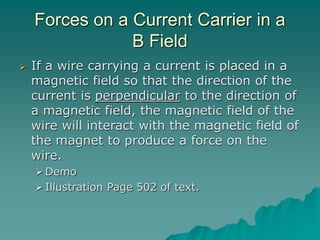 Forces on a Current Carrier in a
B Field
 If a wire carrying a current is placed in a
magnetic field so that the direction of the
current is perpendicular to the direction of
a magnetic field, the magnetic field of the
wire will interact with the magnetic field of
the magnet to produce a force on the
wire.
Demo
Illustration Page 502 of text.
 