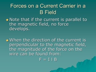 Forces on a Current Carrier in a
B Field
 Note that if the current is parallel to
the magnetic field, no force
develops.
 When the direction of the current is
perpendicular to the magnetic field,
the magnitude of the force on the
wire can be found from:
F = I l B
 