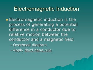 Electromagnetic Induction
 Electromagnetic induction is the
process of generating a potential
difference in a conductor due to
relative motion between the
conductor and a magnetic field.
– Overhead diagram
– Apply third hand rule
 