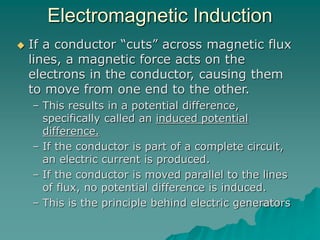 Electromagnetic Induction
 If a conductor “cuts” across magnetic flux
lines, a magnetic force acts on the
electrons in the conductor, causing them
to move from one end to the other.
– This results in a potential difference,
specifically called an induced potential
difference.
– If the conductor is part of a complete circuit,
an electric current is produced.
– If the conductor is moved parallel to the lines
of flux, no potential difference is induced.
– This is the principle behind electric generators
 